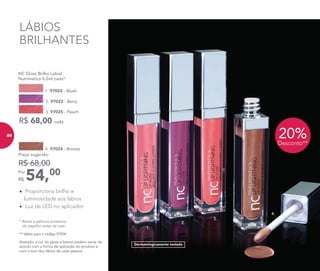 LÁBIOS
BRILHANTES
4. 97024 - Bronze
54,00Por
R$
Preço sugerido:
R$ 68,00
•	 Proporciona brilho e
luminosidade aos lábios
•	 Luz de LED no aplicador
20%Desconto**
4.
3.
2.
1.
Atenção: a cor do gloss e batom podem variar de
acordo com a forma de aplicação do produto e
com o tom dos lábios de cada pessoa.
Dermatologicamente testado
	 NC Gloss Brilho Labial
	 Nutrimetics 6,2ml cada*
1. 97022 - Blush
R$ 68,00 cada
3. 97025 - Peach
2. 97023 - Berry
* Retire a película protetora
do espelho antes de usar.
** Válido para o código 97024.
84
 