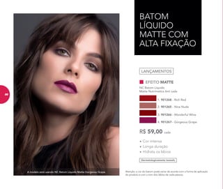 A modelo está usando NC Batom Líquido Matte Gorgeous Grape.
BATOM
LÍQUIDO
MATTE COM
ALTA FIXAÇÃO
Atenção: a cor do batom pode variar de acordo com a forma de aplicação
do produto e com o tom dos lábios de cada pessoa.
Dermatologicamente testado
•	Cor intensa
•	Longa duração
•	Hidrata os lábios
EFEITO MATTE
NC Batom Líquido
Matte Nutrimetics 6ml cada
1. 901268 - Rich Red
2. 901265 - Nice Nude
3. 901266 - Wonderful Wine
4. 901267 - Gorgeous Grape
R$ 59,00 cada
LANÇAMENTOS
86
 
