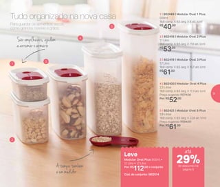 Para guardar os alimentos secos,
como granola, cereais e grãos.
Tudo organizado na nova casa
São empilháveis, ajudam
a arrumar o armário
A tampa também
é um medidor
1 | 802449 | Modular Oval 1 Plus
500ml
18,6 comp. X 9,5 larg. X 6 alt. (cm)
R$
40,00
2 | 802418 | Modular Oval 2 Plus
1,1 Litro
18,6 comp. X 9,5 larg. X 11,6 alt. (cm)
R$
53,00
3 | 802419 | Modular Oval 3 Plus
1,7 Litro
18,6 comp. X 9,5 larg. X 16,7 alt. (cm)
R$
61,00
4 | 802420 | Modular Oval 4 Plus
2,3 Litros
18,6 comp. X 9,5 larg. X 17,3 alt. (cm)
Preço sugerido: R$74,00
Por: R$
52,00
5 | 802421 | Modular Oval 5 Plus
2,9 Litros
18,6 comp. X 9,5 larg. X 22,8 alt. (cm)
Preço sugerido: R$84,00
Por: R$
61,00
1
2
3
4
5
Leve
Modular Oval Plus 500ml +
1,1 Litro + 1,7 Litro
Por: R$
112,00 o conjunto
Cód. do conjunto | 802514
até
de desconto na
página 9
29%
9
 