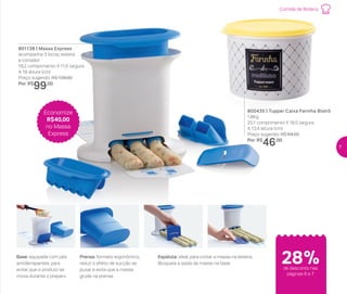 Comida de Boteco
801138 | Massa Express
acompanha 3 bicos, esteira
e cortador
19,2 comprimento X 11,5 largura
X 18 altura (cm)
Preço sugerido: R$ 139,00
Por: R$
99,00
28%de desconto nas
páginas 6 e 7
Prensa: formato ergonômico,
reduz o efeito de sucção ao
puxar e evita que a massa
grude na prensa
Base: equipada com pés
antiderrapantes, para
evitar que o produto se
mova durante o preparo
Espátula: ideal para cortar a massa na esteira.
Bloqueia a saída da massa na base
800435 | Tupper Caixa Farinha Bistrô
1,8Kg
20,1 comprimento X 18,5 largura
X 13,4 altura (cm)
Preço sugerido: R$ 64,00
Por: R$
46,00
Economize
R$40,00
no Massa
Express
7
 