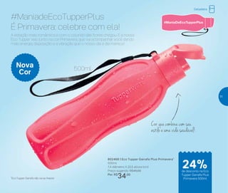 802468 | Eco Tupper Garrafa Plus Primavera*
500ml
7,4 diâmetro X 22,5 altura (cm)
Preço sugerido: R$45,00
Por: R$
34,00
Nova
Cor
Cor que combina com seu
estilo e uma vida saudável!
#ManiadeEcoTupperPlus
É Primavera: celebre com ela!
A estação mais romântica e com o colorido das flores chegou. E a nossa
Eco Tupper veio junto na cor Primavera, que vai acompanhar você dando
mais energia, disposição e a vibração que o nosso dia a dia merece!
500ml
*Eco Tupper Garrafa não vai ao freezer
Geladeira
24%de desconto na Eco
Tupper Garrafa Plus
Primavera 500ml
11
 