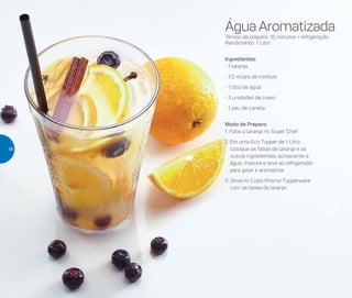Água Aromatizada
Tempo de preparo: 10 minutos + refrigeração
Rendimento: 1 Litro
Ingredientes:
- 1 laranja
- 1/2 xícara de mirtilos
- 1 litro de água
- 3 unidades de cravo
- 1 pau de canela
Modo de Preparo:
1. Fatie a laranja no Super Chef
2. Em uma Eco Tupper de 1 Litro
coloque as fatias de laranja e os
outros ingredientes, acrescente a
água, misture e leve ao refrigerador
para gelar e aromatizar
3. Sirva no Copo Prisma Tupperware
com as fatias da laranja
16
 