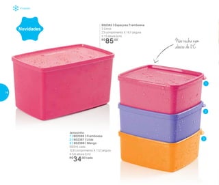 Freezer
802382 | Espaçosa Framboesa
3 Litros
23 comprimento X 14,1 largura
X 13 altura (cm)
R$
85,00
Não racha nem
abaixo de 0º
C
Jeitosinho
1 | 802389 | Framboesa
2 | 802387 | Lilás
3 | 802388 | Mango
500ml cada
12,8 comprimento X 11,2 largura
X 5,6 altura (cm)
R$
34,00 cada
Novidades
2
3
1
18
 