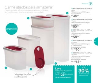 1 | 802449 | Modular Oval 1 Plus
500ml
18,6 comprimento X 9,5 largura
X 6,1 altura (cm)
R$
38,00
2 | 802418 | Modular Oval 2 Plus
1,1 Litro
18,6 comprimento X 9,5 largura
X 11,6 altura (cm)
R$
50,00
3 | 802419 | Modular Oval 3 Plus
1,7 Litro
18,6 comprimento X 9,5 largura
X 17,3 altura (cm)
R$
58,00
4 | 802420 | Modular Oval 4 Plus
2,3 Litros
18,6 comprimento X 9,5 largura
X 22,8 altura (cm)
Preço sugerido: R$70,00
Por: R$
50,00
5 | 802421 | Modular Oval 5 Plus
2,9 Litros
18,6 comprimento X 9,5 largura
X 24 altura (cm)
Preço sugerido: R$80,00
Por: R$
58,00
Lançamentos
Leve
Modular Oval Plus 500ml +
1,1 Litro + 1,7 Litro
Por: R$
102,00 o conjunto
Cód. do conjunto | 802514
1
2
3
4
5
Cereal, castanha, grãos ou qualquer alimento seco? A Linha
Modular Oval vai manter a organização e a qualidade.
Ganhe aliados para armazenar
Sobretampa vira colher
medidora de 25ml
até
de desconto nas
páginas 46 e 47
Armazenar
30%
47
 