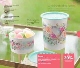 Mantém os biscoitos
crocantes e deliciosos
1 | 802475 | Mini Instantânea
Slim Primavera
575ml
13,3 diâmetro X 8,1 altura (cm)
Categoria: Armazenar
R$
42,00
2 | 802477 | Super Instantânea
Slim Primavera
1,3 Litro
13,1 diâmetro X 15,5 altura (cm)
Categoria: Armazenar
R$
55,00
Com a Linha Instantânea Primavera, você
armazena e embeleza sua cozinha.
O colorido das flores1 |
2 |
1
2
Leve
Mini Instantânea Slim Primavera 575ml +
Super Instantânea Slim Primavera 1,3 Litro
Por: R$
67,00 o conjunto
Cód. do conjunto | 802492
É Primavera!
de desconto nas
páginas 4 e 5
até
30%
5
 