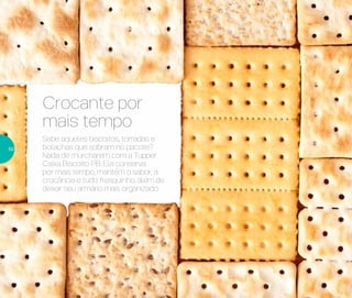 Crocante por
mais tempo
Sabe aqueles biscoitos, torradas e
bolachas que sobram no pacote?
Nada de murcharem com a Tupper
Caixa Biscoito PB. Ela conserva
por mais tempo, mantém o sabor, a
crocância e tudo fresquinho, além de
deixar seu armário mais organizado.
50
 