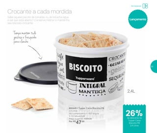 802445 | Tupper Caixa Biscoito PB
2,4 Litros
20,1 comprimento X 18,6 largura
X 13,3 altura (cm)
Preço sugerido: R$64,00
Por: R$
47,00
Lançamento
Tampa mantém tudo
gostosoefresquinho
para o lanche
Sabe aquele pacote de torradas ou de bolacha água
e sal que está aberto? Conserve melhor e mantenha
seu biscoito crocante.
Crocante a cada mordida
2,4L
Armazenar
de desconto na
Tupper Caixa
Biscoito PB
2,4 Litros
26%
51
 
