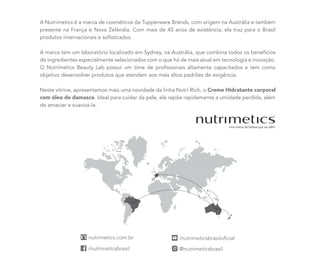 A Nutrimetics é a marca de cosméticos da Tupperware Brands, com origem na Austrália e também
presente na França e Nova Zelândia. Com mais de 45 anos de existência, ela traz para o Brasil
produtos internacionais e sofisticados.
A marca tem um laboratório localizado em Sydney, na Austrália, que combina todos os benefícios
de ingredientes especialmente selecionados com o que há de mais atual em tecnologia e inovação.
O Nutrimetics Beauty Lab possui um time de profissionais altamente capacitados e tem como
objetivo desenvolver produtos que atendam aos mais altos padrões de exigência.
Neste vitrine, apresentamos mais uma novidade da linha Nutri-Rich, o Creme Hidratante corporal
com óleo de damasco. Ideal para cuidar da pele, ele repõe rapidamente a umidade perdida, além
de amaciar e suavizá-la.
 
