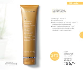 •	Hidratação duradoura
•	Rápida absorção
•	Óleo da semente de damasco: suaviza e
hidrata profundamente a pele
•	Óleos das sementes de trigo e soja:
mantém a umidade natural da pele,
deixando-a macia e aveludada
901237
Creme Hidratante
corporal com óleo
de damasco 150ml
56,00Por
R$
Preço sugerido:
R$ 71,00
21%Desconto
Desenvolvido por
PREÇO ESPECIAL
DE LANÇAMENTO
hidratação
69
 