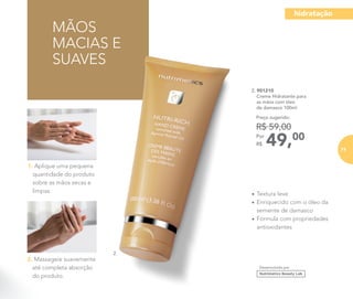 MÃOS
MACIAS E
SUAVES
2. Massageie suavemente
até completa absorção
do produto.
1. Aplique uma pequena
quantidade do produto
sobre as mãos secas e
limpas.
2. 901210
	 Creme Hidratante para
as mãos com óleo
de damasco 100ml
49,00Por
R$
Preço sugerido:
R$ 59,00
Desenvolvido por
2.
•	Textura leve
•	Enriquecido com o óleo da
semente de damasco
•	Fórmula com propriedades
antioxidantes
hidratação
71
 