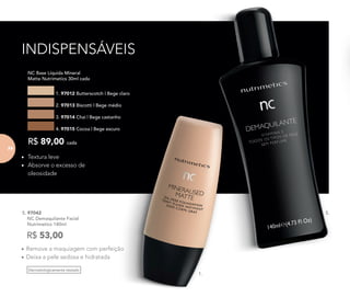 Dermatologicamente testado
•	Remove a maquiagem com perfeição
•	Deixa a pele sedosa e hidratada
5. 97042	
	 NC Demaquilante Facial
	 Nutrimetics 140ml
R$ 53,00
•	 Textura leve
•	 Absorve o excesso de
oleosidade
	 NC Base Líquida Mineral
Matte Nutrimetics 30ml cada
1. 97012 Butterscotch | Bege claro
2. 97013 Biscotti | Bege médio
3. 97014 Chai | Bege castanho
4. 97015 Cocoa | Bege escuro
R$ 89,00 cada
1.
5.
INDISPENSÁVEIS
74
 