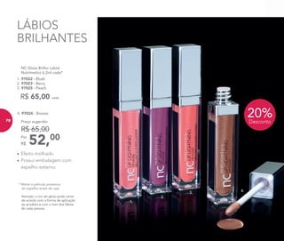 Atenção: a cor do gloss pode variar
de acordo com a forma de aplicação
do produto e com o tom dos lábios
de cada pessoa.
* Retire a película protetora
do espelho antes de usar
20%Desconto
52,00Por
R$
Preço sugerido:
R$ 65,00
4. 97024 - Bronze
	 NC Gloss Brilho Labial
	 Nutrimetics 6,2ml cada*
1. 97022 - Blush
2. 97023 - Berry
3. 97025 - Peach
R$ 65,00 cada
•	Efeito molhado
•	Possui embalagem com
espelho externo
4.
3.
2.
1.
LÁBIOS
BRILHANTES
7878
 