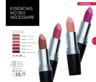 9.
8. 97053 - Anytime
9. 97052 - Warm Up
10. 97047 - Day by Day
11. 97051 - Hurry Up
35,00Por
R$
Preço sugerido:
R$ 41,00 cada
cada
ESSENCIAIS
NO SEU
NÉCESSAIRE
	 NC Express Batom
Nutrimetics 4g cada
R$ 41,00 cada
2. 97049 - Quick Nude
5. 97054 - Be Ready
3. 97050 - In a minute
6. 97055 - Rush
4. 97048 - Sunday Morning
7. 97056 - Saturday Night
10.
11.
8.
nc express
91
 