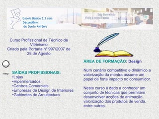 SAÍDAS PROFISSIONAIS: Lojas Hipermercados Centros Comerciais Empresas de Design de Interiores Gabinetes de Arquitectura Curso Profissional de Técnico de Vitrinismo Criado pela Portaria nº 997/2007 de 28 de Agosto ÁREA DE FORMAÇÃO : Design Num cenário competitivo e dinâmico a valorização da montra assume um papel de forte impacto no consumidor. Neste curso é dado a conhecer um conjunto de técnicas que permitem desenvolver acções de animação, valorização dos produtos de venda, entre outras. 