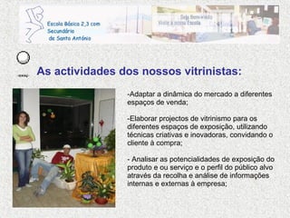 As actividades dos nossos vitrinistas: Adaptar a dinâmica do mercado a diferentes espaços de venda; Elaborar projectos de vitrinismo para os diferentes espaços de exposição, utilizando técnicas criativas e inovadoras, convidando o cliente à compra; - Analisar as potencialidades de exposição do produto e ou serviço e o perfil do público alvo através da recolha e análise de informações internas e externas à empresa; 