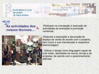 Participar na concepção e execução de actividades de animação e promoção comercial; Executar a exposição e decoração do espaço de venda de acordo com o projecto, bem como a sua manutenção e respectiva desmontagem; - Utilizar o  design  como linguagem capaz de criar estilo, identidade da marca, da loja e da empresa, de acordo com o posicionamento definido; As actividades dos nossos técnicos… 