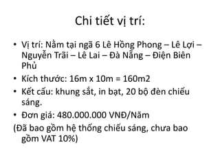 Chi tiết vị trí:
• Vị trí: Nằm tại ngã 6 Lê Hồng Phong – Lê Lợi –
Nguyễn Trãi – Lê Lai – Đà Nẵng – Điện Biên
Phủ
• Kích thước: 16m x 10m = 160m2
• Kết cấu: khung sắt, in bạt, 20 bộ đèn chiếu
sáng.
• Đơn giá: 480.000.000 VNĐ/Năm
(Đã bao gồm hệ thống chiếu sáng, chưa bao
gồm VAT 10%)
 