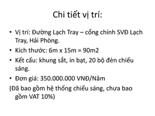 Chi tiết vị trí:
• Vị trí: Đường Lạch Tray – cổng chính SVĐ Lạch
Tray, Hải Phòng.
• Kích thước: 6m x 15m = 90m2
• Kết cấu: khung sắt, in bạt, 20 bộ đèn chiếu
sáng.
• Đơn giá: 350.000.000 VNĐ/Năm
(Đã bao gồm hệ thống chiếu sáng, chưa bao
gồm VAT 10%)
 