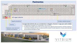 Pavimentos
215 vagas cobertas
Vaga de ambulância
Refeitórios. (sem cheiro de
comida nos corredores)
Vestiários
Entrada e saída de veículos
As vagas são de direito de uso o condomínio é obrigado a fornecer 1 vaga para cada unidade.
 O proprietário não gasta com manutenção e nem com IPTU.
 Os adquirentes podem apenas fazer uso do espaço como vagas de estacionamento, evitando problemas
recorrentes em Brasília em que os estacionamentos acabam virando depósitos e muitas vezes extensões
de consultórios (Geradores e lixo).
2° Subsolo
 