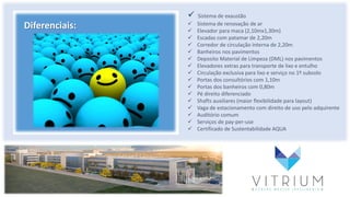 Diferenciais:
 Sistema de exaustão
 Sistema de renovação de ar
 Elevador para maca (2,10mx1,30m)
 Escadas com patamar de 2,20m
 Corredor de circulação interna de 2,20m
 Banheiros nos pavimentos
 Deposito Material de Limpeza (DML) nos pavimentos
 Elevadores extras para transporte de lixo e entulho
 Circulação exclusiva para lixo e serviço no 1º subsolo
 Portas dos consultórios com 1,10m
 Portas dos banheiros com 0,80m
 Pé direito diferenciado
 Shafts auxiliares (maior flexibilidade para layout)
 Vaga de estacionamento com direito de uso pelo adquirente
 Auditório comum
 Serviços de pay-per-use
 Certificado de Sustentabilidade AQUA
 