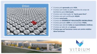 Único:  O único pré aprovado pela VISA.
 O único com todos os pré requisitos do corpo de
bombeiros para internação.
 O único com internação da “porta para fora”.
 O único com pré certificação AQUA.
 O único setorizado.
 O único da ODEBRECHT REALIZAÇÕES IMOBILIÁRIAS
 O único pensado 100% no consumidor FINAL.
 O único que atende todas as especialidades médicas.
 O único ao lado de um parque.
 O único que vai funcionar como um centro médico
deve funcionar.
 