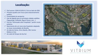Localização:
 Fácil acesso: SGAS 613/614 L2 Sul ao lado do IESB.
 Primeira quadra com recuo para estacionamento
publico.
 Proximidade do aeroporto.
 Eixo de ligação para as principais cidades satélites
(Taguatinga, Ceilândia, Águas Claras e etc...)
 Fora do “estressado setor hospitalar” porém muito
próximo.
 Nascimento de um novo eixo hospitalar adaptado
as novas necessidades de Brasília.
 Ao lado do Home, Sírio Libanês, CBV, Centro
Médico L2 Sul.
 Ao Lado do Parque da Asa Sul.
 