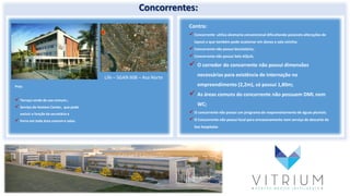 Concorrentes:
Life – SGAN 608 – Asa Norte
Contra:
Concorrente utiliza alvenaria convencional dificultando possíveis alterações de
layout o que também pode ocasionar em danos a sala vizinha;
Concorrente não possui bicicletário;
Concorrente não possui Selo AQUA;
 O corredor do concorrente não possui dimensões
necessárias para existência de internação no
empreendimento (2,2m), só possui 1,80m;
 As áreas comuns do concorrente não possuem DML nem
WC;
O concorrente não possui um programa de reaproveitamento de águas pluviais.
O Concorrente não possui local para armazenamento nem serviço de descarte de
lixo hospitalar.
Prós:
 Terraço verde de uso comum.;
 Serviço de Hostess Center, que pode
excluir a função da secretária e
 Forro em toda área comum e salas.
 