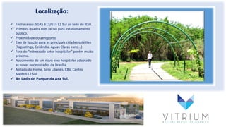 Localização:
 Fácil acesso: SGAS 613/614 L2 Sul ao lado do IESB.
 Primeira quadra com recuo para estacionamento
publico.
 Proximidade do aeroporto.
 Eixo de ligação para as principais cidades satélites
(Taguatinga, Ceilândia, Águas Claras e etc...)
 Fora do “estressado setor hospitalar” porém muito
próximo.
 Nascimento de um novo eixo hospitalar adaptado
as novas necessidades de Brasília.
 Ao lado do Home, Sírio Libanês, CBV, Centro
Médico L2 Sul.
 Ao Lado do Parque da Asa Sul.
 
