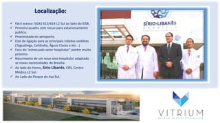 Localização:
 Fácil acesso: SGAS 613/614 L2 Sul ao lado do IESB.
 Primeira quadra com recuo para estacionamento
publico.
 Proximidade do aeroporto.
 Eixo de ligação para as principais cidades satélites
(Taguatinga, Ceilândia, Águas Claras e etc...)
 Fora do “estressado setor hospitalar” porém muito
próximo.
 Nascimento de um novo eixo hospitalar adaptado
as novas necessidades de Brasília.
 Ao lado do Home, Sírio Libanês, CBV, Centro
Médico L2 Sul.
 Ao Lado do Parque da Asa Sul.
 