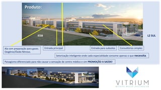 A
Produto:
IESB L2 SUL
Ala com preparação para gases.
Oxigênio/Óxido Nitroso.
Consultórios simplesEntrada para subsolosEntrada principal
Setorização inteligente onde cada especialidade consome apenas o que necessita.
Paisagismo diferenciado para não causar a sensação de centro médico e sim PROMOÇÃO A SAÚDE!
 
