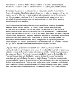 reparaciones en la villa de Madrid esta especializado en el servico técnico calderas.
Realizamos servicio de asistencia técnica a domicilio en Madrid y comunidad autónoma.
Ponemos a disposición de nuestros clientes un presupuesto gratuito, sin compromiso y
totalmente ajustable al bolsillo de cada cliente, porque no todos son iguales, por lo que ello
supone una tarea difícil que es la de complacer a todos aquellos que confíen en nuestro
servicio tecnico para frigorificos. En la vitrocerámica utilice solo recipientes de hierro
esmaltado de acero inoxidable, pero ante todo que tengan un fondo difusor grueso y
preferiblemente ferromagnético.
Servicio de reparación de electrodomésticos de gama blanca, lavadoras, lavavajillas,
neveras, hornos, termos, cocinas... en Collado Villalba. La marca alemana se ha
consolidado como una de las mejores alternativas calidad/precio en toda la gama de
electrodomésticos para el lavado como lavadoras AEG, secadoras AEG y lavasecadoras
AEG. Para uso más particular, podrá localizar empresas de instalación de calefacción y aire
acondicionado, electricistas y lampistas, fontaneros, servicios de carpintería y fabricación de
mamparas, ventanas, puertas, venta e instalación de parquet, moquetas y toldos. Los
técnicos de reparación de secadoras, llevan consigo todos los repuestos y materiales
necesarias para una correcta reparación de su electrodomésticos. Son pocos los casos en
los que resulta más adecuado cambiar directamente el electrodoméstico.
Al pulsar el botón, se oirá en el altavoz de la radio el tren de pulsos del mando. En
conclusión no tenemos limitaciones en el campo de nuestras labores, sino todo lo contrario,
cada día nuestros profesionales buscan métodos más sencillos y efectivos para solucionar
tus problemas. Servicio Técnico Aire Acondicionado Daikin Humanes de Madrid,Servicio
Técnico Aire Acondicionado Split Daikin Humanes de Madrid, Servicio Técnico Aire
Acondicionado por Split Daikin Humanes de Madrid,Servicio Técnico Aire Acondicionado
Conductos Daikin Humanes de Madrid, Servicio Técnico Aire Acondicionado por Conductos
Daikin Humanes de Madrid. Teléfono, mapa e información sobre empresas y profesionales
relacionados con Electrodomésticos reparación A Coruña. Disponemos del servicio tecnico
más eficaz y económico de reparacion de hornos electricos en la Comunidad de Madrid.
 