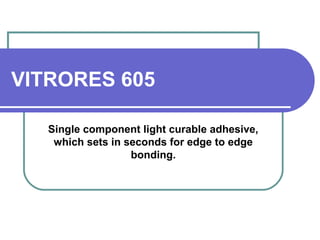 VITRORES 605 
Single component light curable adhesive, 
which sets in seconds for edge to edge 
bonding. 
 