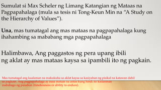 Sumulat si Max Scheler ng Limang Katangian ng Mataas na
Pagpapahalaga (mula sa tesis ni Tong-Keun Min na “A Study on
the Hierarchy of Values”).
Una, mas tumatagal ang mas mataas na pagpapahalaga kung
ihahambing sa mababang mga pagpapahalaga
Halimbawa, Ang paggastos ng pera upang ibili
ng aklat ay mas mataas kaysa sa ipambili ito ng pagkain.
Mas tumatagal ang kaalaman na makukuha sa aklat kaysa sa kasiyahan ng pisikal na katawan dahil
sa pagkain. Ang pagpapahalaga ay nasa mataas na antas kung hindi ito kailanman
mababago ng panahon (timelessness or ability to endure).
 