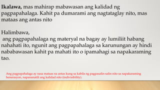 Ikalawa, mas mahirap mabawasan ang kalidad ng
pagpapahalaga. Kahit pa dumarami ang nagtataglay nito, mas
mataas ang antas nito
Halimbawa,
ang pagpapahalaga ng materyal na bagay ay lumiliit habang
nahahati ito, ngunit ang pagpapahalaga sa karunungan ay hindi
nababawasan kahit pa mahati ito o ipamahagi sa napakaraming
tao.
Ang pagpapahalaga ay nasa mataas na antas kung sa kabila ng pagpasalin-salin nito sa napakaraming
henerasyon, napananatili ang kalidad nito (indivisibility).
 