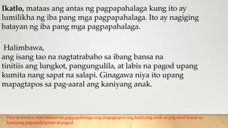 Ikatlo, mataas ang antas ng pagpapahalaga kung ito ay
lumilikha ng iba pang mga pagpapahalaga. Ito ay nagiging
batayan ng iba pang mga pagpapahalaga.
Halimbawa,
ang isang tao na nagtatrabaho sa ibang bansa na
tinitiis ang lungkot, pangungulila, at labis na pagod upang
kumita nang sapat na salapi. Ginagawa niya ito upang
mapagtapos sa pag-aaral ang kaniyang anak.
Para sa kaniya, mas mataas na pagpapahalaga ang mapagtapos ang kaniyang anak sa pag-aaral kaysa sa
kaniyang pagsasakripisyo at pagod.
 