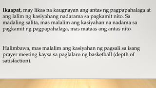 Ikaapat, may likas na kaugnayan ang antas ng pagpapahalaga at
ang lalim ng kasiyahang nadarama sa pagkamit nito. Sa
madaling salita, mas malalim ang kasiyahan na nadama sa
pagkamit ng pagpapahalaga, mas mataas ang antas nito
Halimbawa, mas malalim ang kasiyahan ng pagsali sa isang
prayer meeting kaysa sa paglalaro ng basketball (depth of
satisfaction).
 