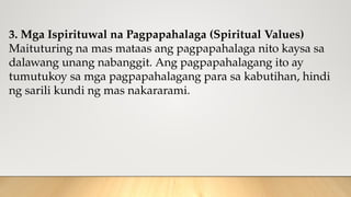 3. Mga Ispirituwal na Pagpapahalaga (Spiritual Values)
Maituturing na mas mataas ang pagpapahalaga nito kaysa sa
dalawang unang nabanggit. Ang pagpapahalagang ito ay
tumutukoy sa mga pagpapahalagang para sa kabutihan, hindi
ng sarili kundi ng mas nakararami.
 