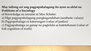 May tatlong uri ang pagpapahalagang ito ayon sa aklat na
Problems of a Sociology
of Knowledge na isinulat ni Max Scheler:
a) Mga pagpapahalagang pangkagandahan (aesthetic values)
b) Pagpapahalaga sa katarungan (value of justice)
c) Pagpapahalaga sa ganap na pagkilala sa katotohanan (value of
full cognition of truth)
 