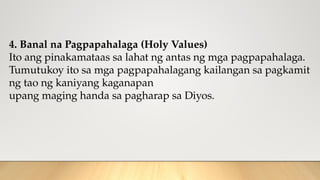 4. Banal na Pagpapahalaga (Holy Values)
Ito ang pinakamataas sa lahat ng antas ng mga pagpapahalaga.
Tumutukoy ito sa mga pagpapahalagang kailangan sa pagkamit
ng tao ng kaniyang kaganapan
upang maging handa sa pagharap sa Diyos.
 