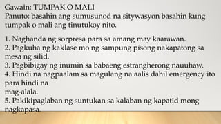 Gawain: TUMPAK O MALI
Panuto: basahin ang sumusunod na sitywasyon basahin kung
tumpak o mali ang tinutukoy nito.
1. Naghanda ng sorpresa para sa amang may kaarawan.
2. Pagkuha ng kaklase mo ng sampung pisong nakapatong sa
mesa ng silid.
3. Pagbibigay ng inumin sa babaeng estrangherong nauuhaw.
4. Hindi na nagpaalam sa magulang na aalis dahil emergency ito
para hindi na
mag-alala.
5. Pakikipaglaban ng suntukan sa kalaban ng kapatid mong
nagkapasa.
 