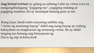 Ang birtud (virtue) ay galing sa salitang Latin na virtus (vir) na
nangangahulugang “pagiging tao”, pagiging matatag at
pagiging malakas. Ito ay nararapat lamang para sa tao
.Kung kaya, hindi natin maaaring sabihin ang
“virtue ng anumang hayop” dahil ang isang hayop ay walang
kakayahan na magkaroon ng anomang virtue. Ito ay dahil
tanging tao lamang ang biniyayaan ng
Diyos ng isip at kilos-loob.
 