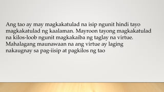 Ang tao ay may magkakatulad na isip ngunit hindi tayo
magkakatulad ng kaalaman. Mayroon tayong magkakatulad
na kilos-loob ngunit magkakaiba ng taglay na virtue.
Mahalagang maunawaan na ang virtue ay laging
nakaugnay sa pag-iisip at pagkilos ng tao
 
