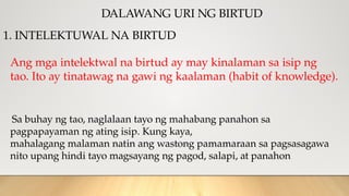 DALAWANG URI NG BIRTUD
1. INTELEKTUWAL NA BIRTUD
Ang mga intelektwal na birtud ay may kinalaman sa isip ng
tao. Ito ay tinatawag na gawi ng kaalaman (habit of knowledge).
Sa buhay ng tao, naglalaan tayo ng mahabang panahon sa
pagpapayaman ng ating isip. Kung kaya,
mahalagang malaman natin ang wastong pamamaraan sa pagsasagawa
nito upang hindi tayo magsayang ng pagod, salapi, at panahon
 