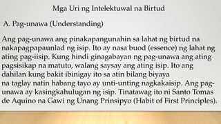 Mga Uri ng Intelektuwal na Birtud
A. Pag-unawa (Understanding)
Ang pag-unawa ang pinakapangunahin sa lahat ng birtud na
nakapagpapaunlad ng isip. Ito ay nasa buod (essence) ng lahat ng
ating pag-iisip. Kung hindi ginagabayan ng pag-unawa ang ating
pagsisikap na matuto, walang saysay ang ating isip. Ito ang
dahilan kung bakit ibinigay ito sa atin bilang biyaya
na taglay natin habang tayo ay unti-unting nagkakaisip. Ang pag-
unawa ay kasingkahulugan ng isip. Tinatawag ito ni Santo Tomas
de Aquino na Gawi ng Unang Prinsipyo (Habit of First Principles).
 