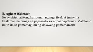 B. Agham (Science)
Ito ay sistematikong kalipunan ng mga tiyak at tunay na
kaalaman na bunga ng pagsasaliksik at pagpapatunay. Matatamo
natin ito sa pamamagitan ng dalawang pamamaraan:
 