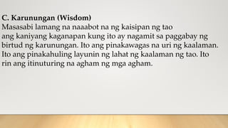 C. Karunungan (Wisdom)
Masasabi lamang na naaabot na ng kaisipan ng tao
ang kaniyang kaganapan kung ito ay nagamit sa paggabay ng
birtud ng karunungan. Ito ang pinakawagas na uri ng kaalaman.
Ito ang pinakahuling layunin ng lahat ng kaalaman ng tao. Ito
rin ang itinuturing na agham ng mga agham.
 
