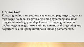 E. Sining (Art)
Kung ang maingat na paghusga ay wastong paghusga tungkol sa
mga bagay na dapat isagawa, ang sining ay tamang kaalaman
tungkol sa mga bagay na dapat gawin. Kung ang maingat na
paghuhusga ay nagtuturo sa atin ng tamang asal, ang sining ang
nagtuturo sa atin upang lumikha sa tamang pamamaraan.
 
