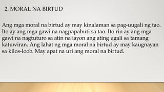 2. MORAL NA BIRTUD
Ang mga moral na birtud ay may kinalaman sa pag-uugali ng tao.
Ito ay ang mga gawi na nagpapabuti sa tao. Ito rin ay ang mga
gawi na nagtuturo sa atin na iayon ang ating ugali sa tamang
katuwiran. Ang lahat ng mga moral na birtud ay may kaugnayan
sa kilos-loob. May apat na uri ang moral na birtud.
 
