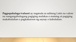 Pagpapahalaga (values) ay nagmula sa salitang Latin na valore
na nangangahulugang pagiging malakas o matatag at pagiging
makabuluhan o pagkakaroon ng saysay o kabuluhan.
 