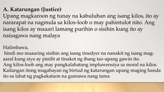 A. Katarungan (Justice)
Upang magkaroon ng tunay na kabuluhan ang isang kilos, ito ay
nararapat na nagmula sa kilos-loob o may pahintulot nito. Ang
isang kilos ay maaari lamang purihin o sisihin kung ito ay
naisagawa nang malaya
Halimbawa,
hindi mo maaaring sisihin ang isang tinedyer na nanakit ng isang mag-
aaral kung siya ay pinilit at tinakot ng ibang tao upang gawin ito.
Ang kilos-loob ang may pangkalahatang impluwensiya sa moral na kilos.
Kailangan itong magabayan ng birtud ng katarungan upang maging handa
ito sa lahat ng pagkakataon na gumawa nang tama
 